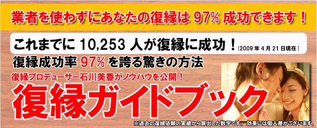 業者を使わずにあなたの復縁は９７％成功できます！これまでに１０，２５３人が復縁に成功！復縁成功率９７％を誇る驚きの方法　復縁プロデューサー石川美香がノウハウを公開！復縁ガイドブック